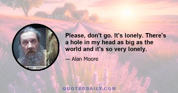 Please, don't go. It's lonely. There's a hole in my head as big as the world and it's so very lonely.