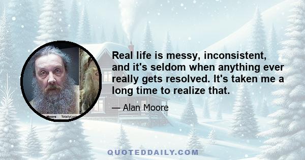 Real life is messy, inconsistent, and it's seldom when anything ever really gets resolved. It's taken me a long time to realize that.