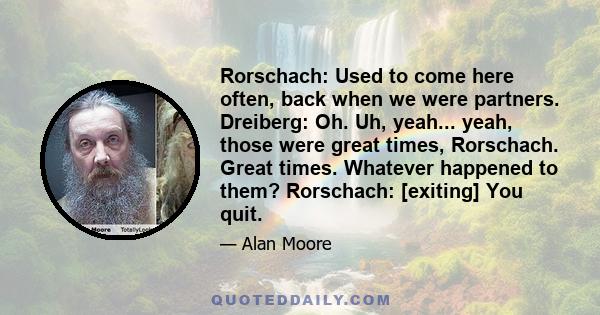 Rorschach: Used to come here often, back when we were partners. Dreiberg: Oh. Uh, yeah... yeah, those were great times, Rorschach. Great times. Whatever happened to them? Rorschach: [exiting] You quit.