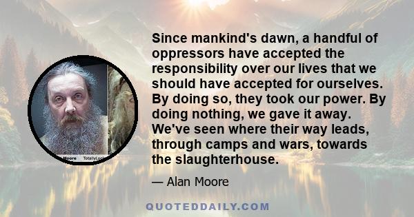 Since mankind's dawn, a handful of oppressors have accepted the responsibility over our lives that we should have accepted for ourselves. By doing so, they took our power. By doing nothing, we gave it away. We've seen