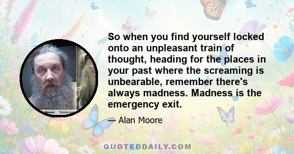 So when you find yourself locked onto an unpleasant train of thought, heading for the places in your past where the screaming is unbearable, remember there's always madness. Madness is the emergency exit.