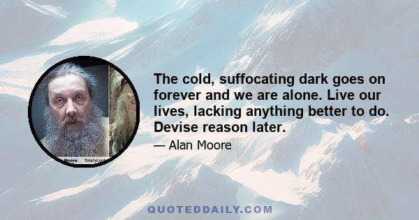 The cold, suffocating dark goes on forever and we are alone. Live our lives, lacking anything better to do. Devise reason later.