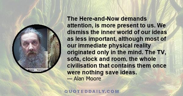 The Here-and-Now demands attention, is more present to us. We dismiss the inner world of our ideas as less important, although most of our immediate physical reality originated only in the mind. The TV, sofa, clock and