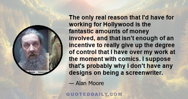 The only real reason that I'd have for working for Hollywood is the fantastic amounts of money involved, and that isn't enough of an incentive to really give up the degree of control that I have over my work at the