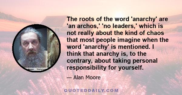 The roots of the word 'anarchy' are 'an archos,' 'no leaders,' which is not really about the kind of chaos that most people imagine when the word 'anarchy' is mentioned. I think that anarchy is, to the contrary, about