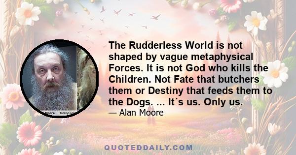 The Rudderless World is not shaped by vague metaphysical Forces. It is not God who kills the Children. Not Fate that butchers them or Destiny that feeds them to the Dogs. ... It´s us. Only us.