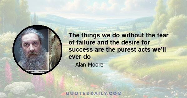 The things we do without the fear of failure and the desire for success are the purest acts we'll ever do