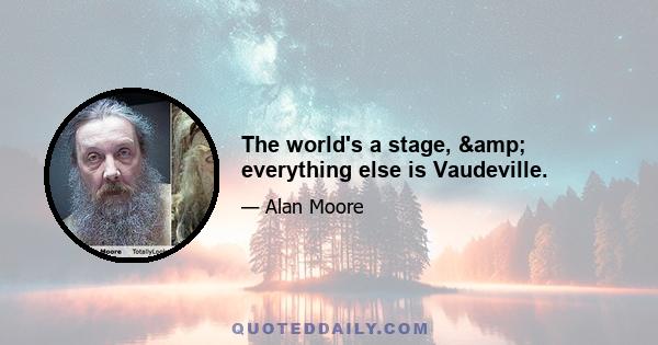 The world's a stage, & everything else is Vaudeville.