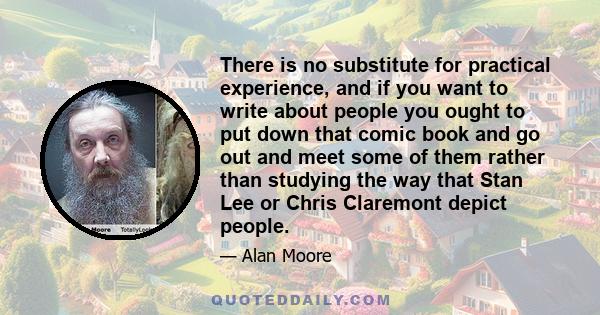 There is no substitute for practical experience, and if you want to write about people you ought to put down that comic book and go out and meet some of them rather than studying the way that Stan Lee or Chris Claremont 