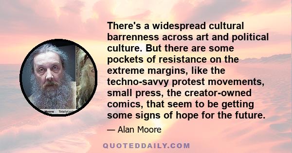 There's a widespread cultural barrenness across art and political culture. But there are some pockets of resistance on the extreme margins, like the techno-savvy protest movements, small press, the creator-owned comics, 