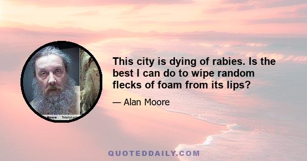 This city is dying of rabies. Is the best I can do to wipe random flecks of foam from its lips?