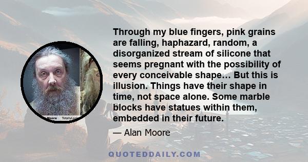 Through my blue fingers, pink grains are falling, haphazard, random, a disorganized stream of silicone that seems pregnant with the possibility of every conceivable shape… But this is illusion. Things have their shape