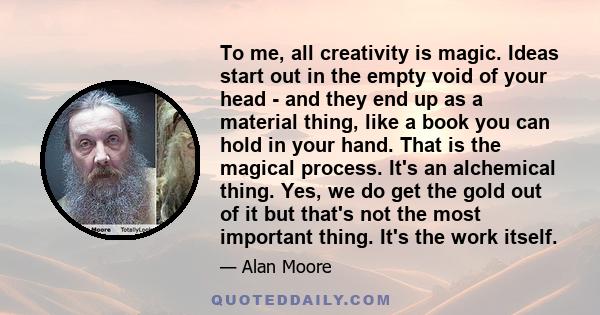 To me, all creativity is magic. Ideas start out in the empty void of your head - and they end up as a material thing, like a book you can hold in your hand. That is the magical process. It's an alchemical thing. Yes, we 