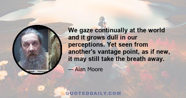 We gaze continually at the world and it grows dull in our perceptions. Yet seen from another's vantage point, as if new, it may still take the breath away.