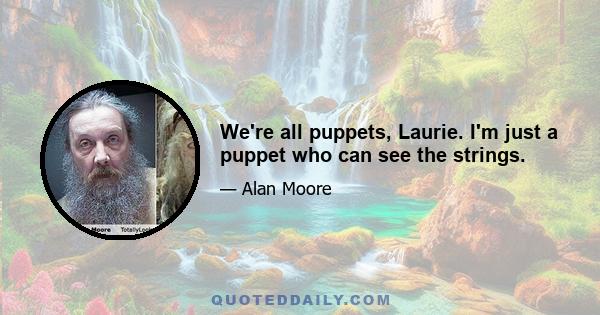 We're all puppets, Laurie. I'm just a puppet who can see the strings.