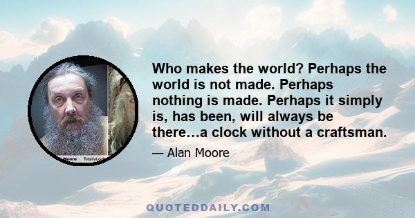 Who makes the world? Perhaps the world is not made. Perhaps nothing is made. Perhaps it simply is, has been, will always be there…a clock without a craftsman.