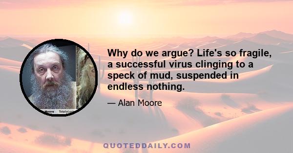 Why do we argue? Life's so fragile, a successful virus clinging to a speck of mud, suspended in endless nothing.