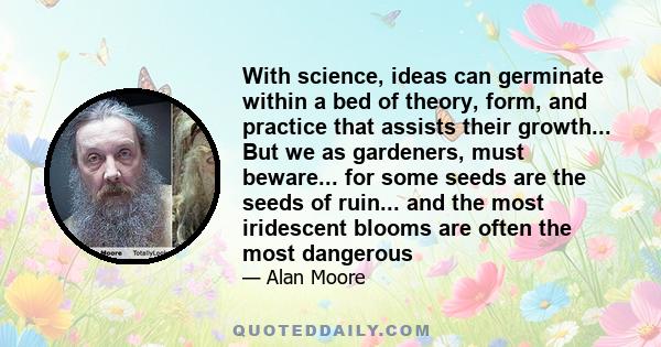 With science, ideas can germinate within a bed of theory, form, and practice that assists their growth... But we as gardeners, must beware... for some seeds are the seeds of ruin... and the most iridescent blooms are