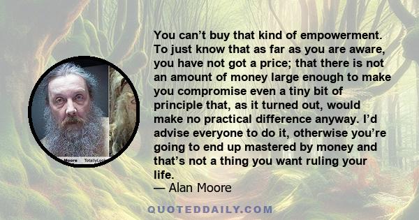 You can’t buy that kind of empowerment. To just know that as far as you are aware, you have not got a price; that there is not an amount of money large enough to make you compromise even a tiny bit of principle that, as 