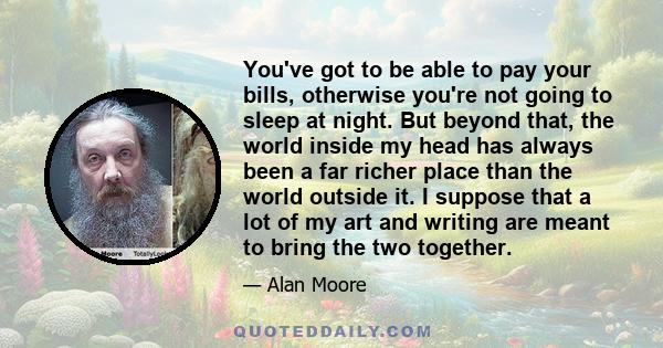 You've got to be able to pay your bills, otherwise you're not going to sleep at night. But beyond that, the world inside my head has always been a far richer place than the world outside it. I suppose that a lot of my