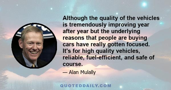 Although the quality of the vehicles is tremendously improving year after year but the underlying reasons that people are buying cars have really gotten focused. It's for high quality vehicles, reliable, fuel-efficient, 