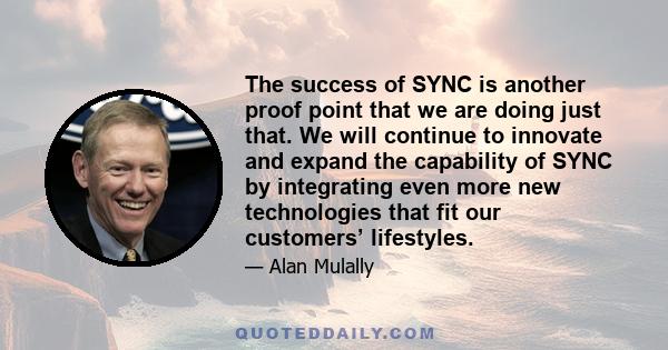 The success of SYNC is another proof point that we are doing just that. We will continue to innovate and expand the capability of SYNC by integrating even more new technologies that fit our customers’ lifestyles.