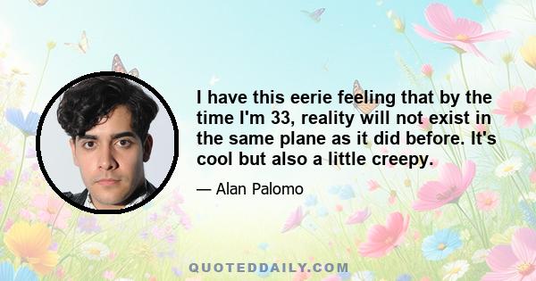 I have this eerie feeling that by the time I'm 33, reality will not exist in the same plane as it did before. It's cool but also a little creepy.