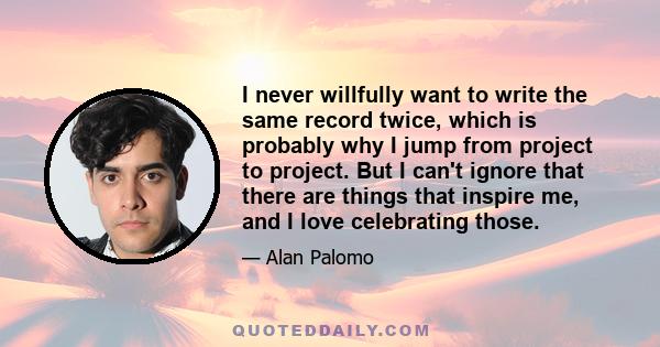 I never willfully want to write the same record twice, which is probably why I jump from project to project. But I can't ignore that there are things that inspire me, and I love celebrating those.