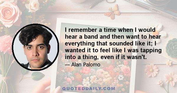 I remember a time when I would hear a band and then want to hear everything that sounded like it; I wanted it to feel like I was tapping into a thing, even if it wasn't.