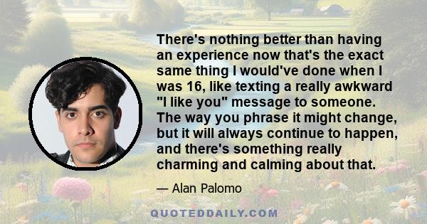 There's nothing better than having an experience now that's the exact same thing I would've done when I was 16, like texting a really awkward I like you message to someone. The way you phrase it might change, but it