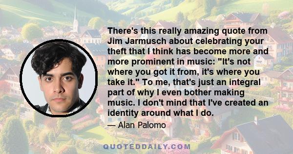 There's this really amazing quote from Jim Jarmusch about celebrating your theft that I think has become more and more prominent in music: It's not where you got it from, it's where you take it. To me, that's just an