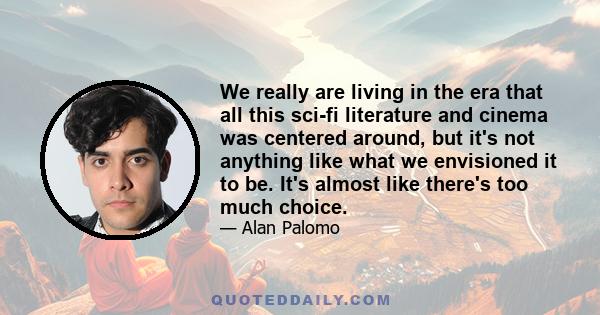 We really are living in the era that all this sci-fi literature and cinema was centered around, but it's not anything like what we envisioned it to be. It's almost like there's too much choice.