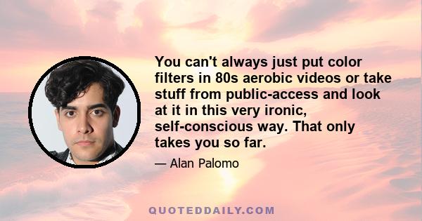 You can't always just put color filters in 80s aerobic videos or take stuff from public-access and look at it in this very ironic, self-conscious way. That only takes you so far.