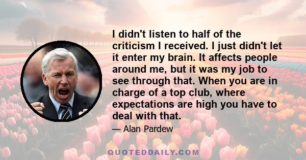 I didn't listen to half of the criticism I received. I just didn't let it enter my brain. It affects people around me, but it was my job to see through that. When you are in charge of a top club, where expectations are