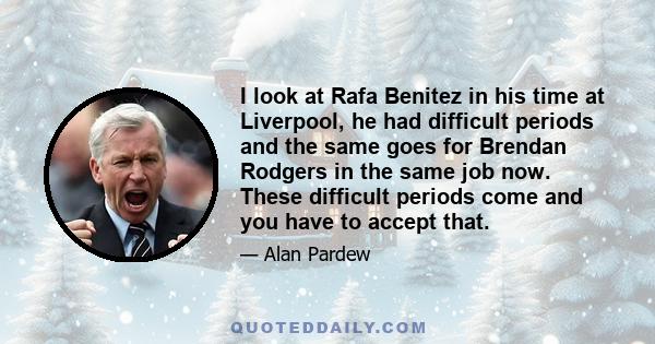 I look at Rafa Benitez in his time at Liverpool, he had difficult periods and the same goes for Brendan Rodgers in the same job now. These difficult periods come and you have to accept that.