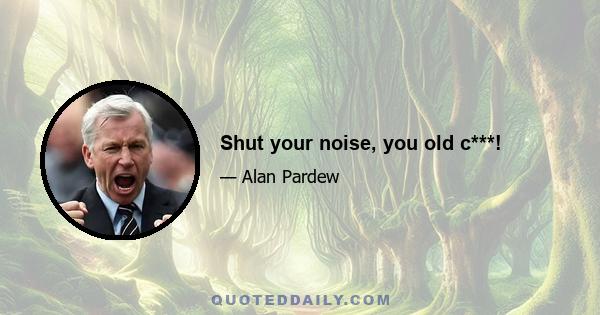 Shut your noise, you old c***!