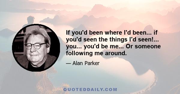 If you'd been where I'd been... if you'd seen the things I'd seen!... you... you'd be me... Or someone following me around.