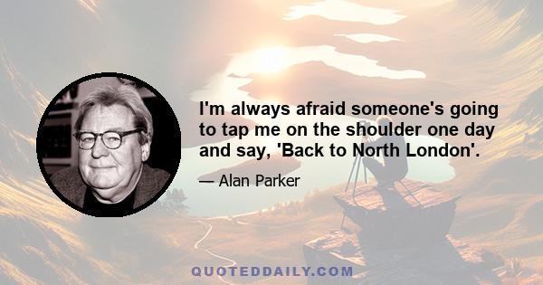 I'm always afraid someone's going to tap me on the shoulder one day and say, 'Back to North London'.