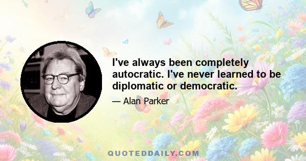 I've always been completely autocratic. I've never learned to be diplomatic or democratic.