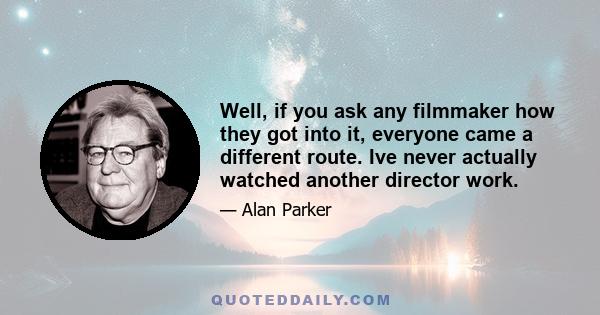 Well, if you ask any filmmaker how they got into it, everyone came a different route. Ive never actually watched another director work.