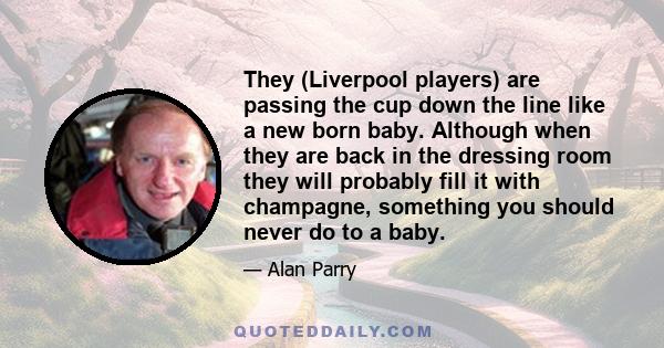 They (Liverpool players) are passing the cup down the line like a new born baby. Although when they are back in the dressing room they will probably fill it with champagne, something you should never do to a baby.