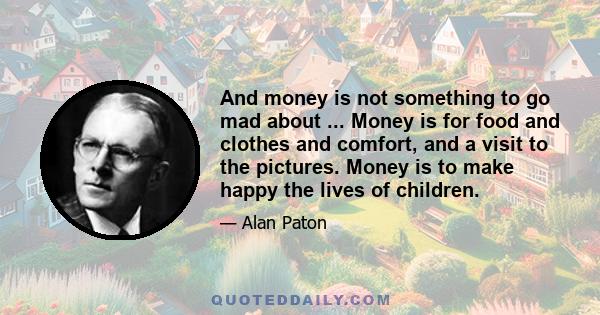 And money is not something to go mad about ... Money is for food and clothes and comfort, and a visit to the pictures. Money is to make happy the lives of children.