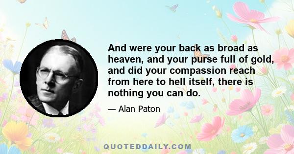 And were your back as broad as heaven, and your purse full of gold, and did your compassion reach from here to hell itself, there is nothing you can do.