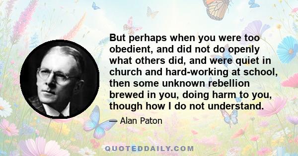 But perhaps when you were too obedient, and did not do openly what others did, and were quiet in church and hard-working at school, then some unknown rebellion brewed in you, doing harm to you, though how I do not