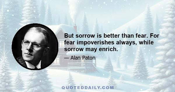 But sorrow is better than fear. For fear impoverishes always, while sorrow may enrich.