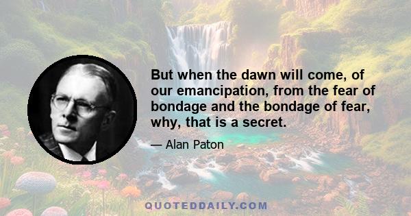 But when the dawn will come, of our emancipation, from the fear of bondage and the bondage of fear, why, that is a secret.