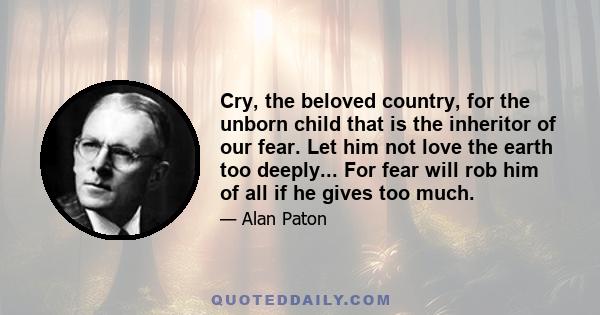 Cry, the beloved country, for the unborn child that is the inheritor of our fear. Let him not love the earth too deeply... For fear will rob him of all if he gives too much.