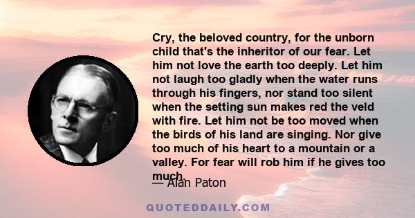 Cry, the beloved country, for the unborn child that's the inheritor of our fear. Let him not love the earth too deeply. Let him not laugh too gladly when the water runs through his fingers, nor stand too silent when the 