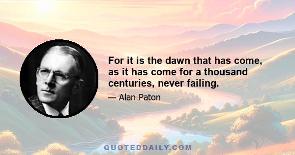 For it is the dawn that has come, as it has come for a thousand centuries, never failing.