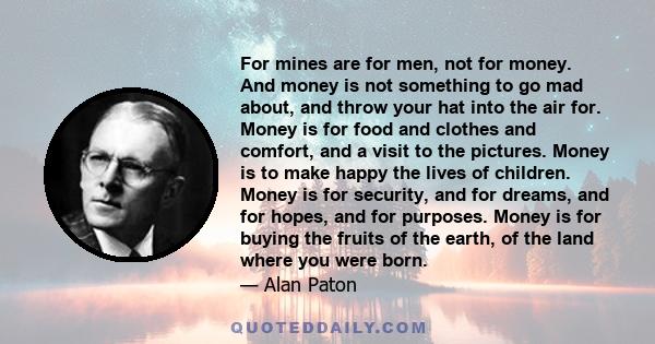 For mines are for men, not for money. And money is not something to go mad about, and throw your hat into the air for. Money is for food and clothes and comfort, and a visit to the pictures. Money is to make happy the